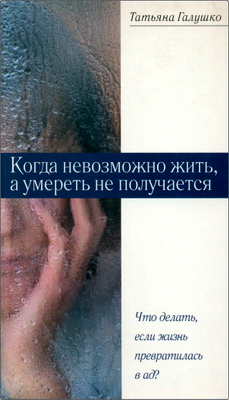 Татьяна Галушко - Когда невозможно жить, а умереть не получается - Что делать, если жизнь превратилась в ад?