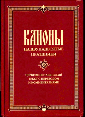 Каноны на двунадесятые праздники свв. Андрея Критского, Иоанна Дамаскина, Козмы Маюмского и других боговдохновенных песнописцев. - Церковнославянский текст с переводом и комментариями 