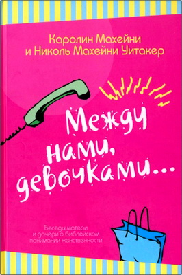 Каролин Махейни и Николь Махейни Уитакер - Между нами, девочками... – Беседы матери и дочери о библейском понимании женственности