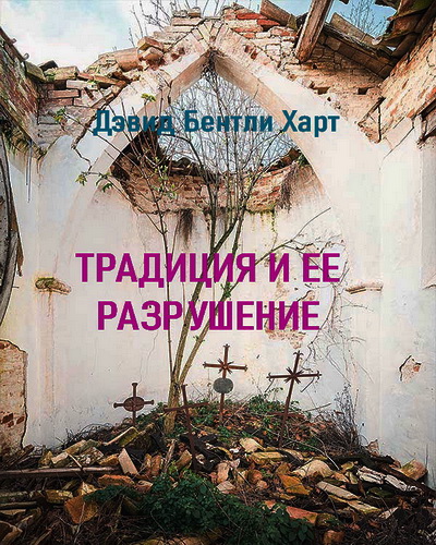 Дэвид Бентли Харт - Традиция и её разрушение - Эссе из книги Дэвида Бентли Харта «Традиция и Апокалипсис: будущее христианской веры»