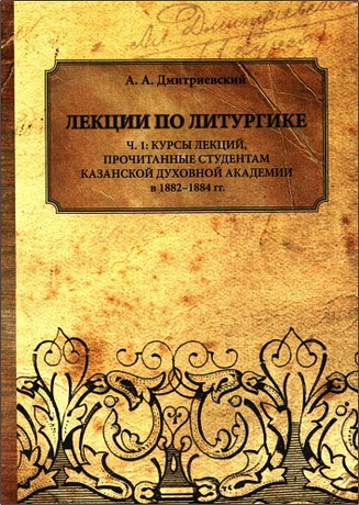 Дмитриевский Алексей - Лекции по литургике. Ч. 1: Курсы лекций, прочитанные студентам Казанской духовной академии в 1882-1884 гг. 
