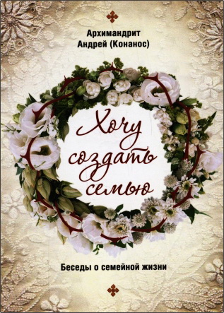 Андрей (Конанос), архимандрит – Хочу создать семью: беседы о семейной жизни