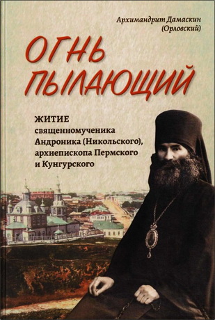 Архимандрит Дамаскин (Орловский) - Огнь пылающий: Житие священномученика Андроника (Никольского), архиепископа Пермского и Кунгурского. Из духовного наследия