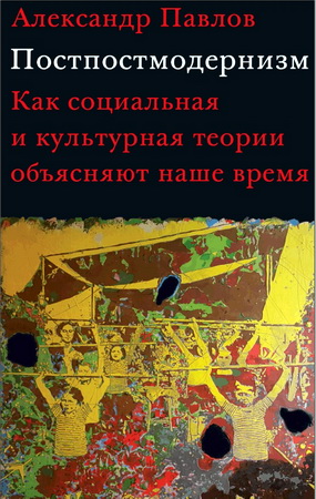 Александр Павлов - Потсмодернизм: как социальная и культурная теории объясняют наше время
