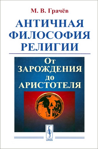 Грачёв Михаил Вячеславович - Античная философия религии - От зарождения до Аристотеля  Издательство: М.: ЛЕНАНД, 2018 ISBN: 978-5-9710-5222-7   Грачёв Михаил Вячеславович - Античная философия религии - От зарождения до Аристотеля - Оглавление  Предисловие Глава 1. Дофилософская рефлексия о религии в античной культуре Глава 2. Религия в учении первых греческих философов (Ионийская и Элейская школы) Глава 3. Пифагор и Эмпедокл о божественном Глава 4. Анаксагор и Демокрит Глава 5. Софисты о религии Глава 6. Сократ о религии Глава 7. Сократические школы Глава 8. Философия религии Платона Глава 9. Аристотель о религии Основные первоисточники